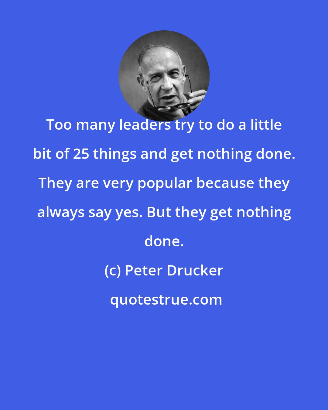 Peter Drucker: Too many leaders try to do a little bit of 25 things and get nothing done. They are very popular because they always say yes. But they get nothing done.