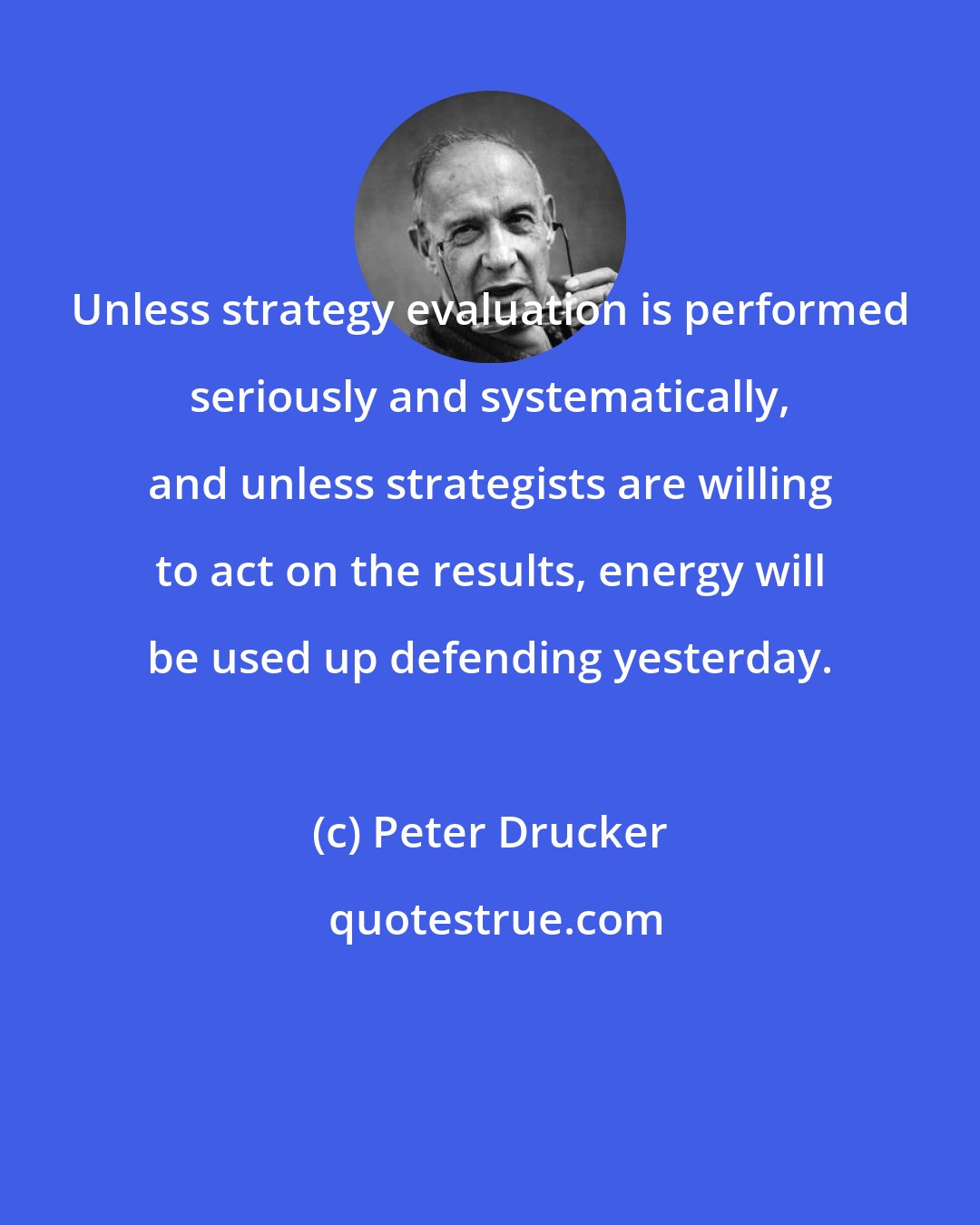 Peter Drucker: Unless strategy evaluation is performed seriously and systematically, and unless strategists are willing to act on the results, energy will be used up defending yesterday.