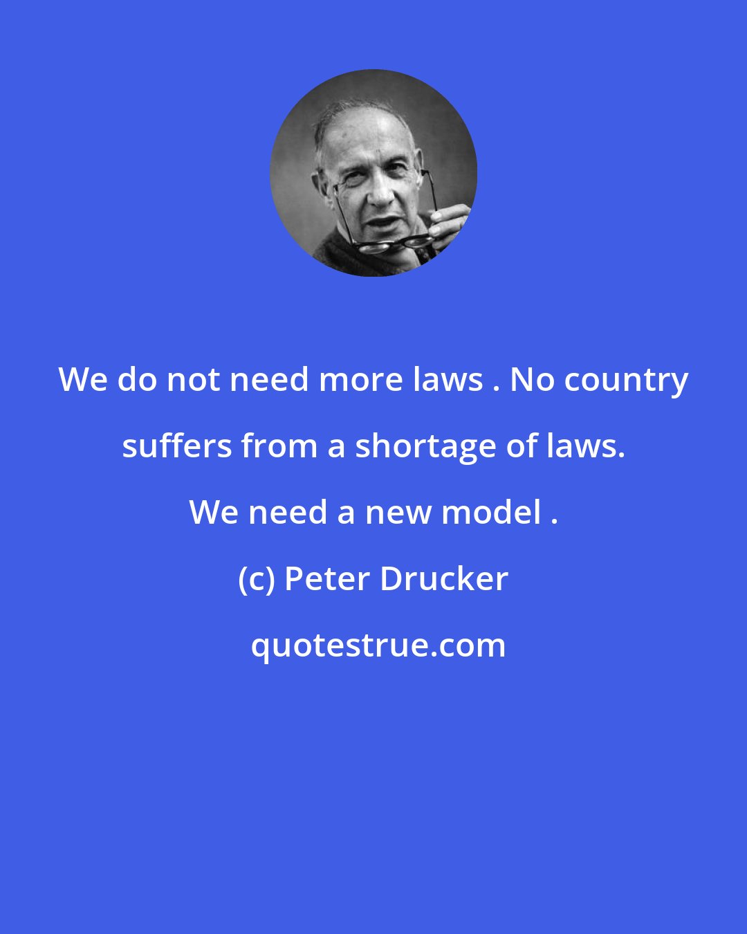 Peter Drucker: We do not need more laws . No country suffers from a shortage of laws. We need a new model .