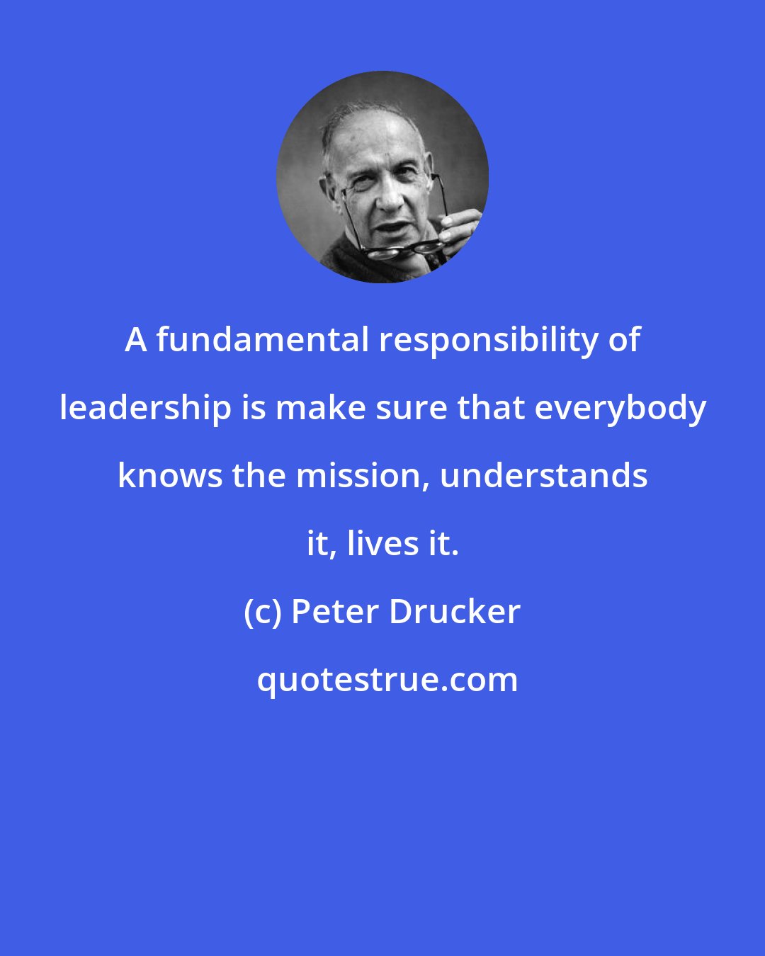 Peter Drucker: A fundamental responsibility of leadership is make sure that everybody knows the mission, understands it, lives it.