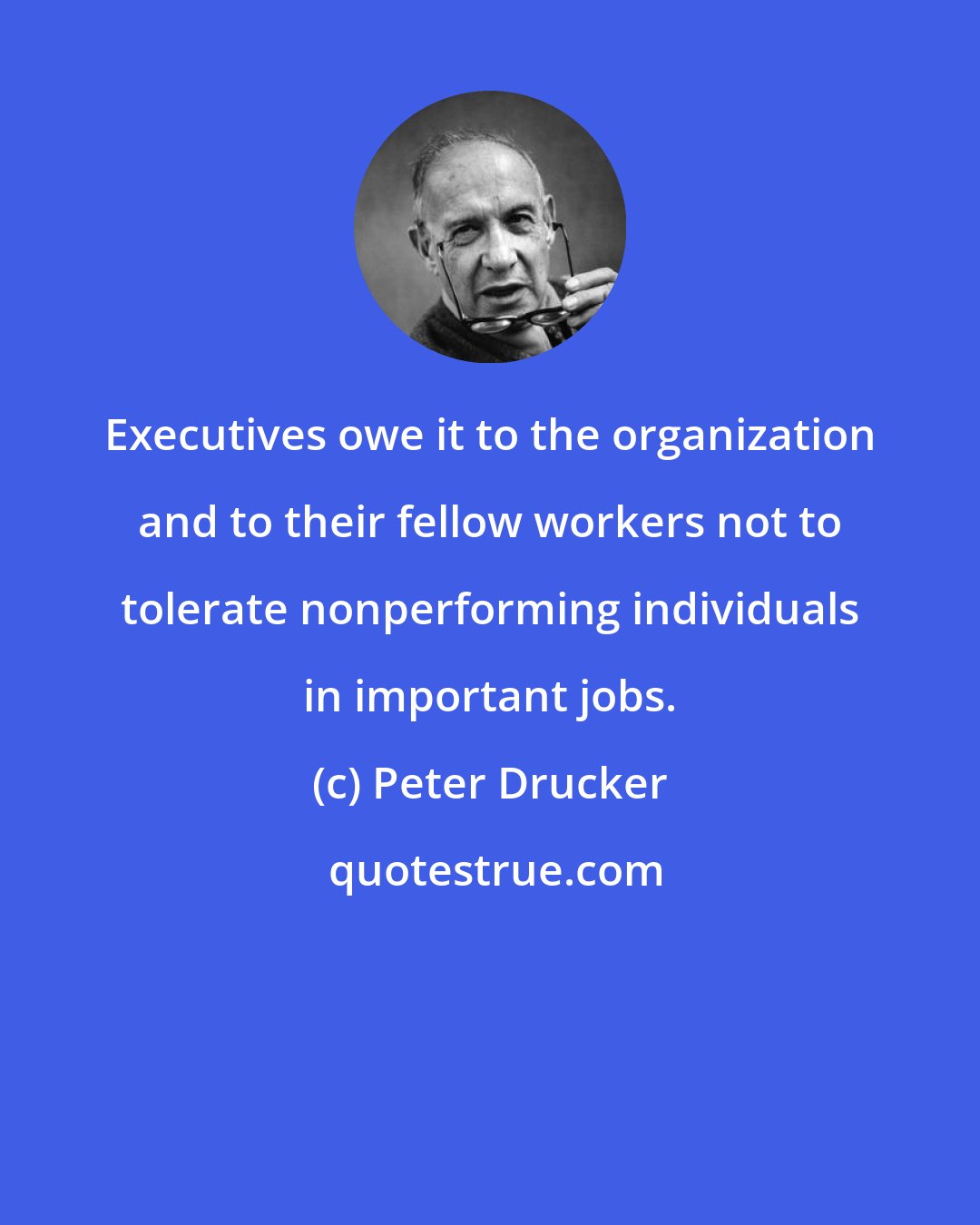 Peter Drucker: Executives owe it to the organization and to their fellow workers not to tolerate nonperforming individuals in important jobs.