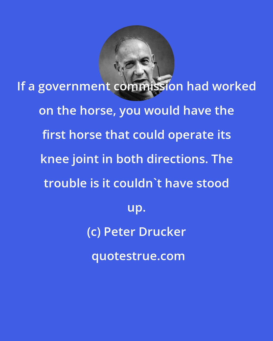 Peter Drucker: If a government commission had worked on the horse, you would have the first horse that could operate its knee joint in both directions. The trouble is it couldn't have stood up.