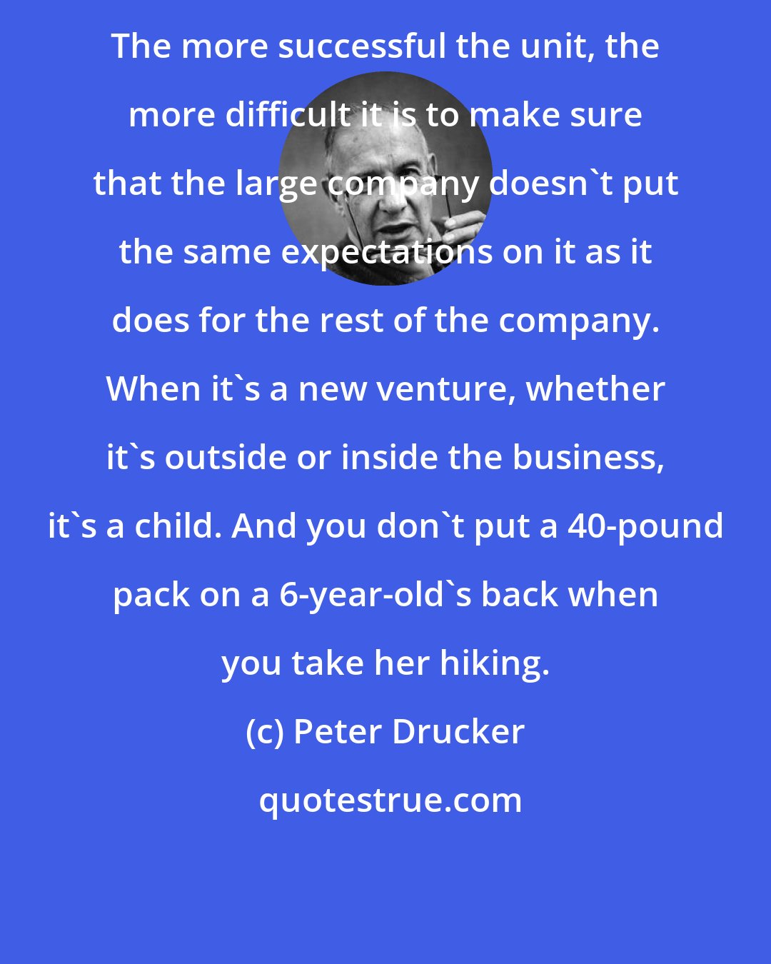 Peter Drucker: The more successful the unit, the more difficult it is to make sure that the large company doesn't put the same expectations on it as it does for the rest of the company. When it's a new venture, whether it's outside or inside the business, it's a child. And you don't put a 40-pound pack on a 6-year-old's back when you take her hiking.