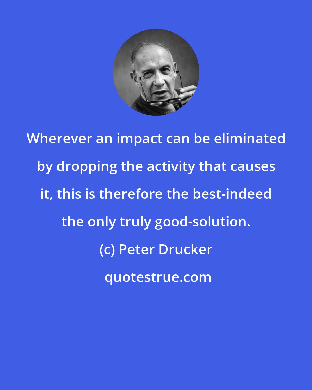 Peter Drucker: Wherever an impact can be eliminated by dropping the activity that causes it, this is therefore the best-indeed the only truly good-solution.