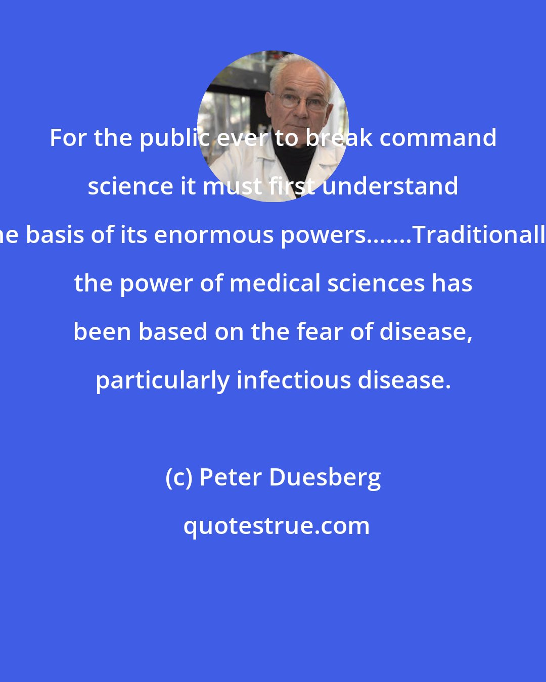 Peter Duesberg: For the public ever to break command science it must first understand the basis of its enormous powers.......Traditionally, the power of medical sciences has been based on the fear of disease, particularly infectious disease.