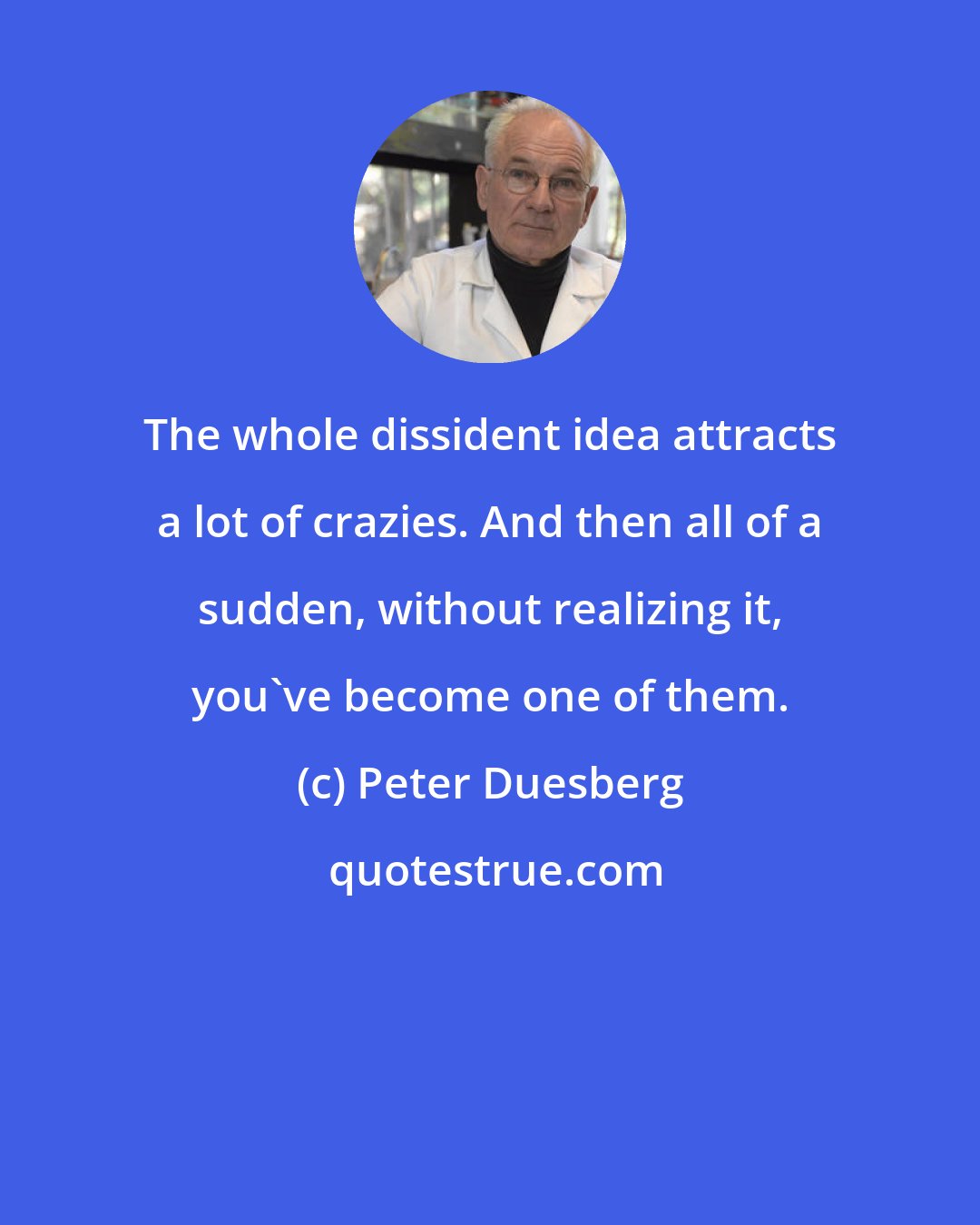 Peter Duesberg: The whole dissident idea attracts a lot of crazies. And then all of a sudden, without realizing it, you've become one of them.