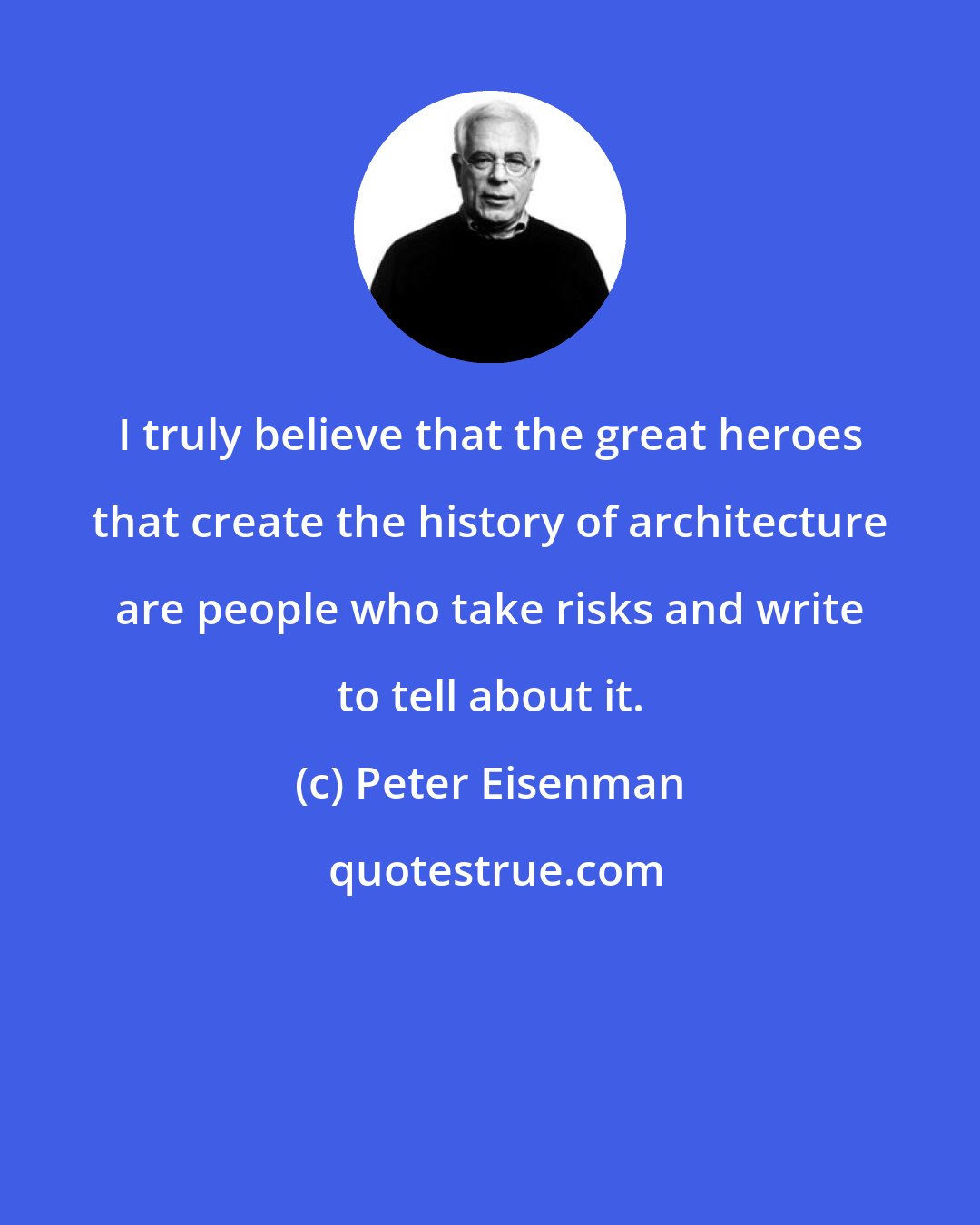 Peter Eisenman: I truly believe that the great heroes that create the history of architecture are people who take risks and write to tell about it.