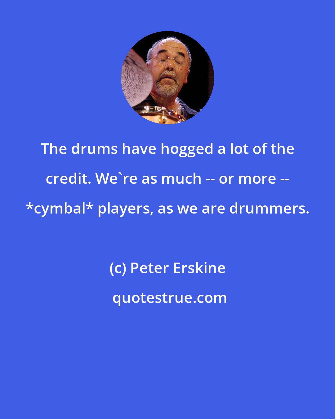 Peter Erskine: The drums have hogged a lot of the credit. We're as much -- or more -- *cymbal* players, as we are drummers.