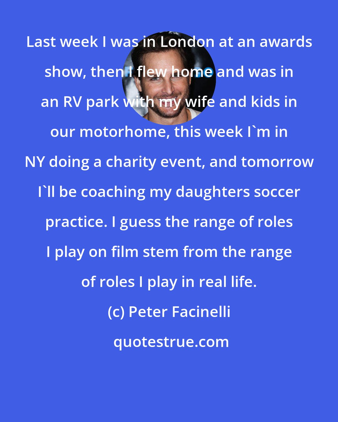 Peter Facinelli: Last week I was in London at an awards show, then I flew home and was in an RV park with my wife and kids in our motorhome, this week I'm in NY doing a charity event, and tomorrow I'll be coaching my daughters soccer practice. I guess the range of roles I play on film stem from the range of roles I play in real life.