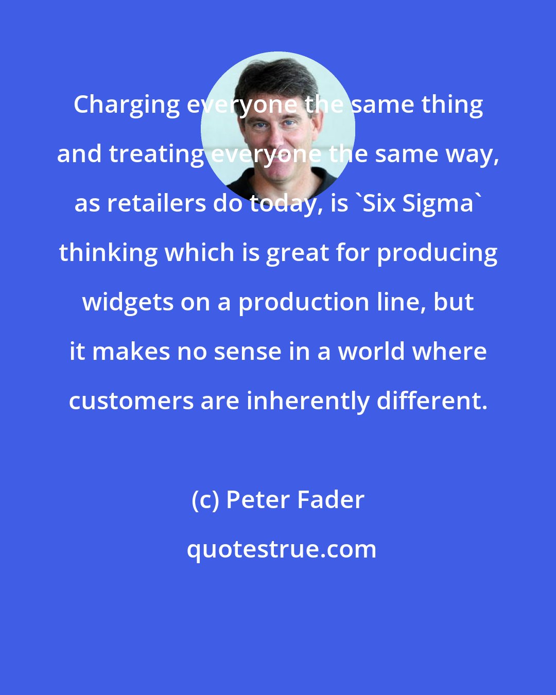 Peter Fader: Charging everyone the same thing and treating everyone the same way, as retailers do today, is 'Six Sigma' thinking which is great for producing widgets on a production line, but it makes no sense in a world where customers are inherently different.