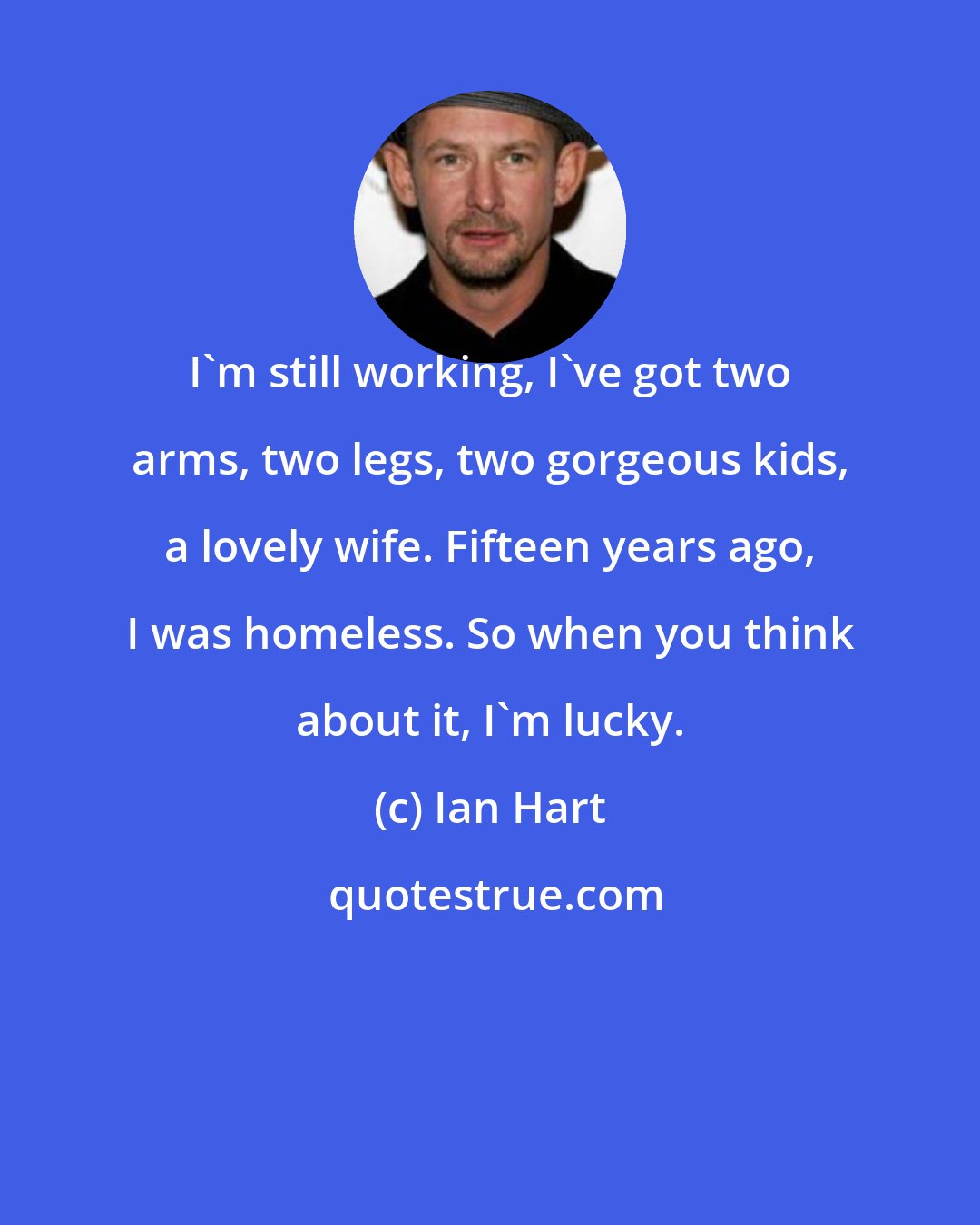 Ian Hart: I'm still working, I've got two arms, two legs, two gorgeous kids, a lovely wife. Fifteen years ago, I was homeless. So when you think about it, I'm lucky.