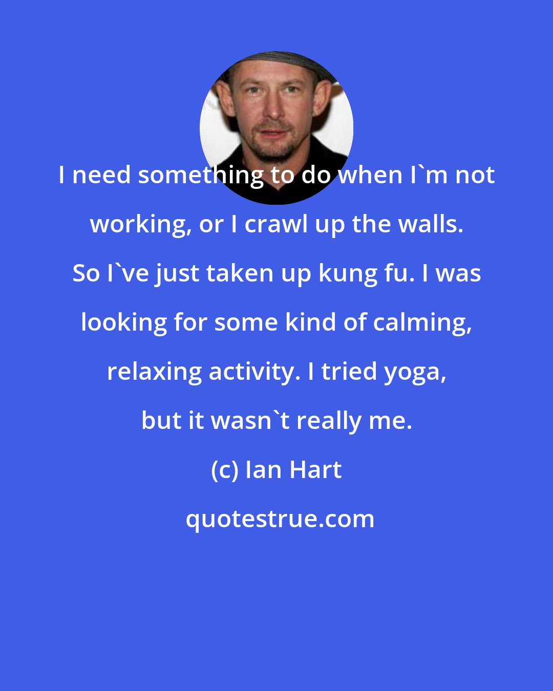 Ian Hart: I need something to do when I'm not working, or I crawl up the walls. So I've just taken up kung fu. I was looking for some kind of calming, relaxing activity. I tried yoga, but it wasn't really me.