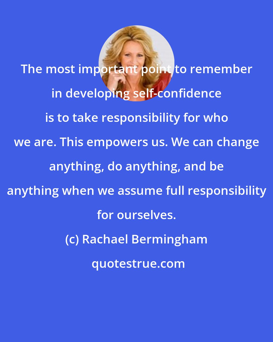 Rachael Bermingham: The most important point to remember in developing self-confidence is to take responsibility for who we are. This empowers us. We can change anything, do anything, and be anything when we assume full responsibility for ourselves.