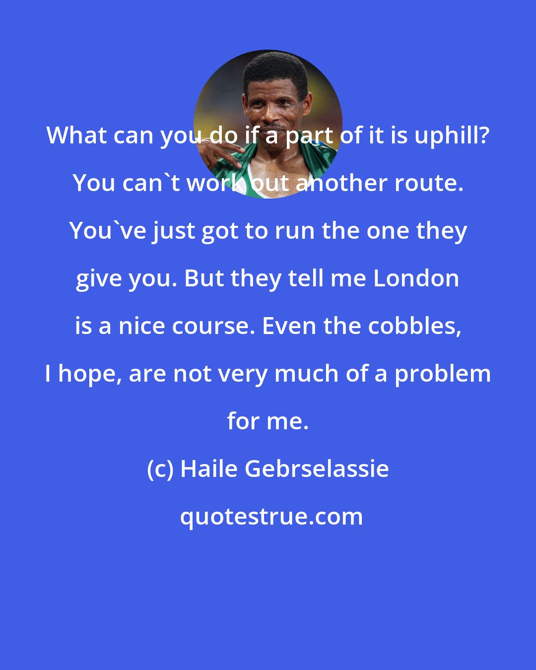 Haile Gebrselassie: What can you do if a part of it is uphill? You can't work out another route. You've just got to run the one they give you. But they tell me London is a nice course. Even the cobbles, I hope, are not very much of a problem for me.