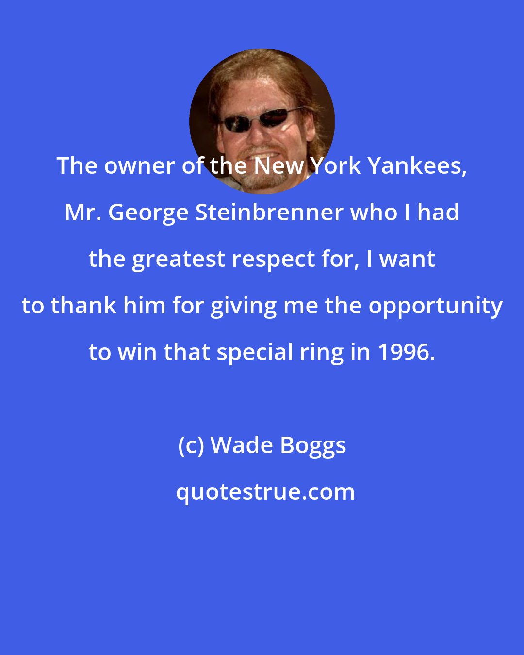 Wade Boggs: The owner of the New York Yankees, Mr. George Steinbrenner who I had the greatest respect for, I want to thank him for giving me the opportunity to win that special ring in 1996.