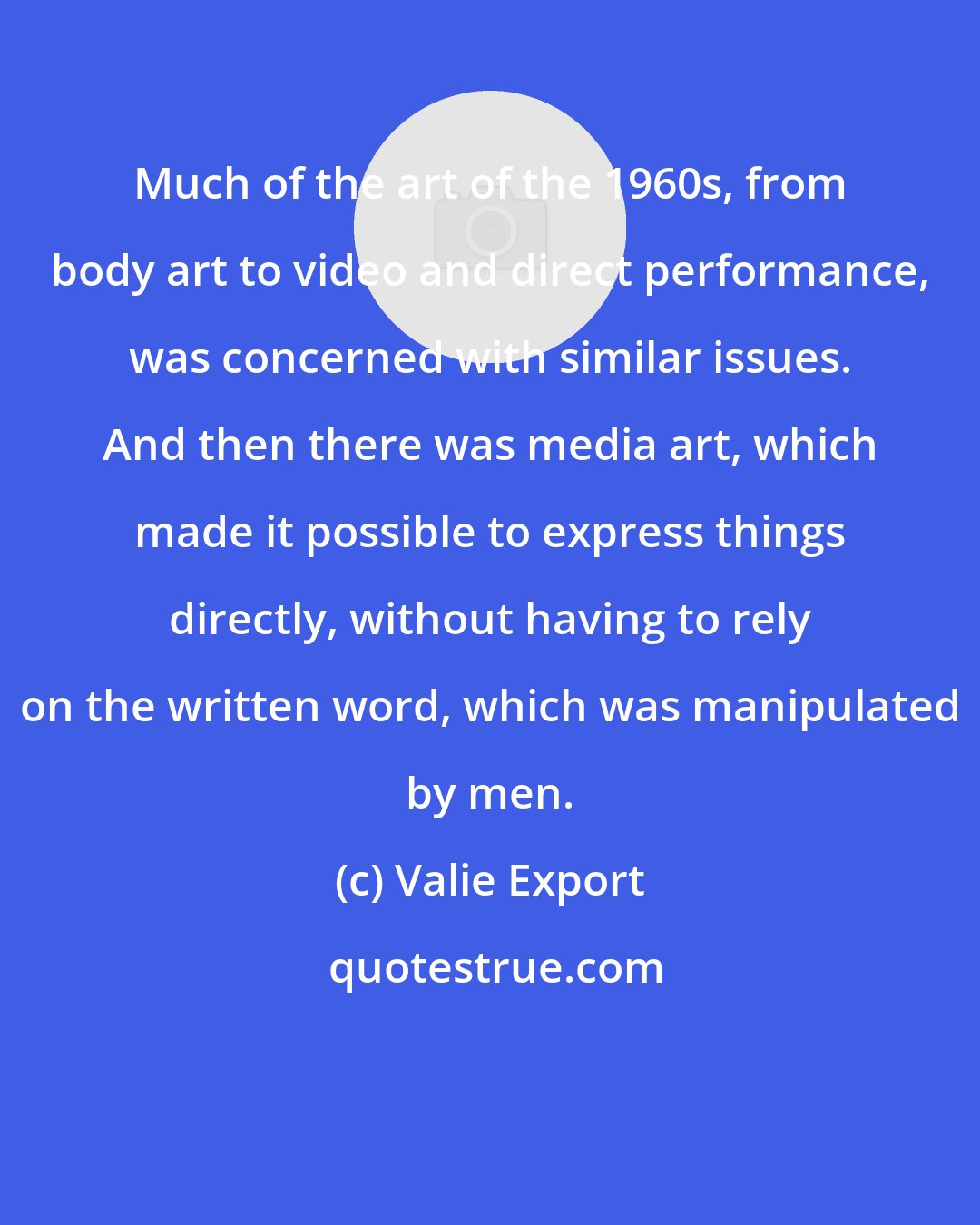 Valie Export: Much of the art of the 1960s, from body art to video and direct performance, was concerned with similar issues. And then there was media art, which made it possible to express things directly, without having to rely on the written word, which was manipulated by men.