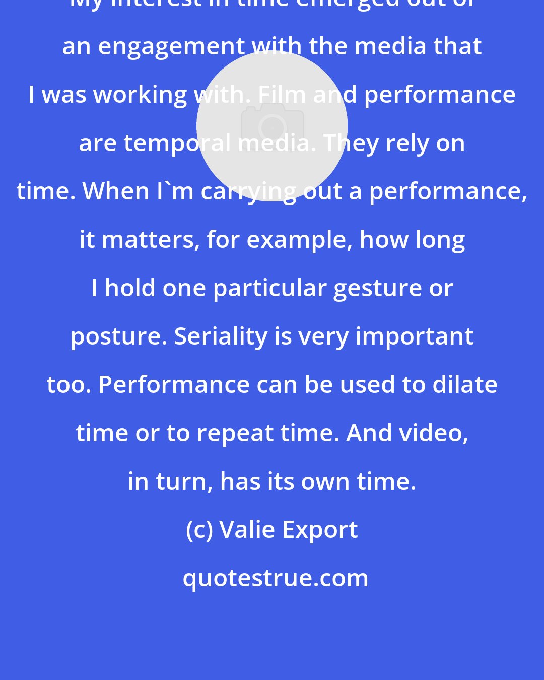 Valie Export: My interest in time emerged out of an engagement with the media that I was working with. Film and performance are temporal media. They rely on time. When I'm carrying out a performance, it matters, for example, how long I hold one particular gesture or posture. Seriality is very important too. Performance can be used to dilate time or to repeat time. And video, in turn, has its own time.