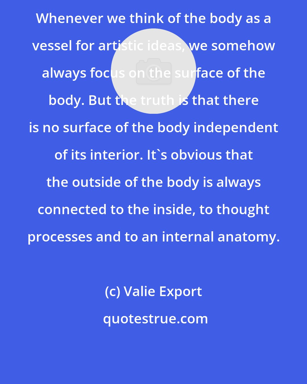 Valie Export: Whenever we think of the body as a vessel for artistic ideas, we somehow always focus on the surface of the body. But the truth is that there is no surface of the body independent of its interior. It's obvious that the outside of the body is always connected to the inside, to thought processes and to an internal anatomy.