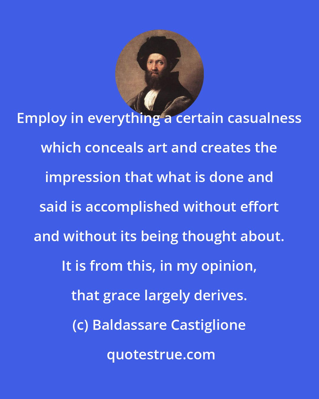 Baldassare Castiglione: Employ in everything a certain casualness which conceals art and creates the impression that what is done and said is accomplished without effort and without its being thought about. It is from this, in my opinion, that grace largely derives.