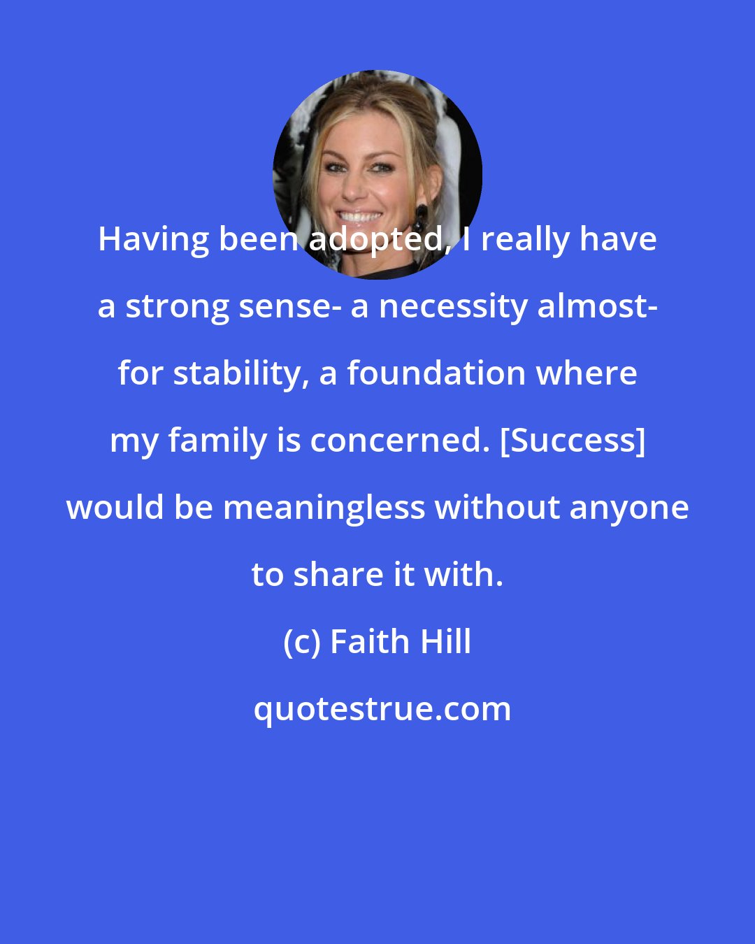 Faith Hill: Having been adopted, I really have a strong sense- a necessity almost- for stability, a foundation where my family is concerned. [Success] would be meaningless without anyone to share it with.