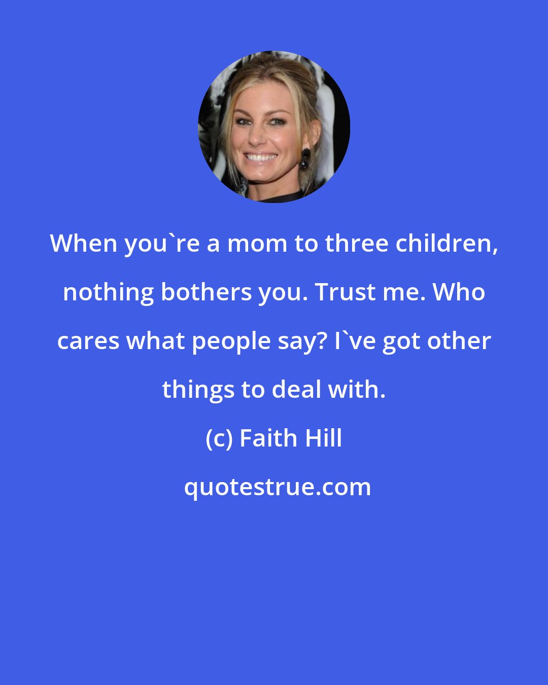 Faith Hill: When you're a mom to three children, nothing bothers you. Trust me. Who cares what people say? I've got other things to deal with.
