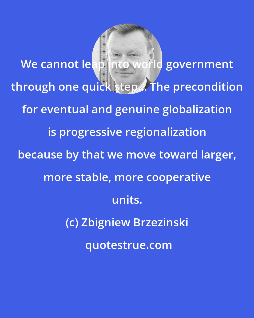 Zbigniew Brzezinski: We cannot leap into world government through one quick step... The precondition for eventual and genuine globalization is progressive regionalization because by that we move toward larger, more stable, more cooperative units.