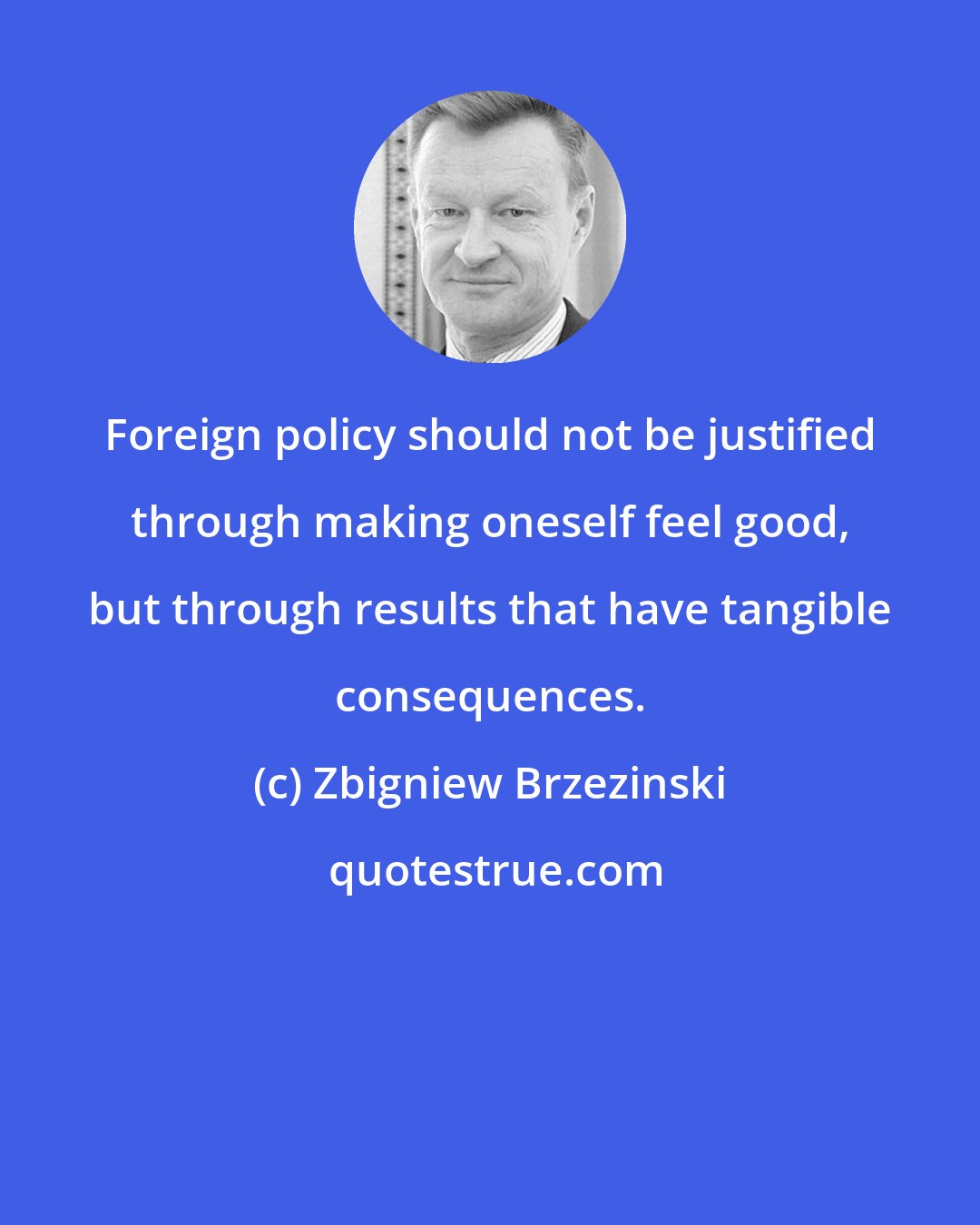 Zbigniew Brzezinski: Foreign policy should not be justified through making oneself feel good, but through results that have tangible consequences.