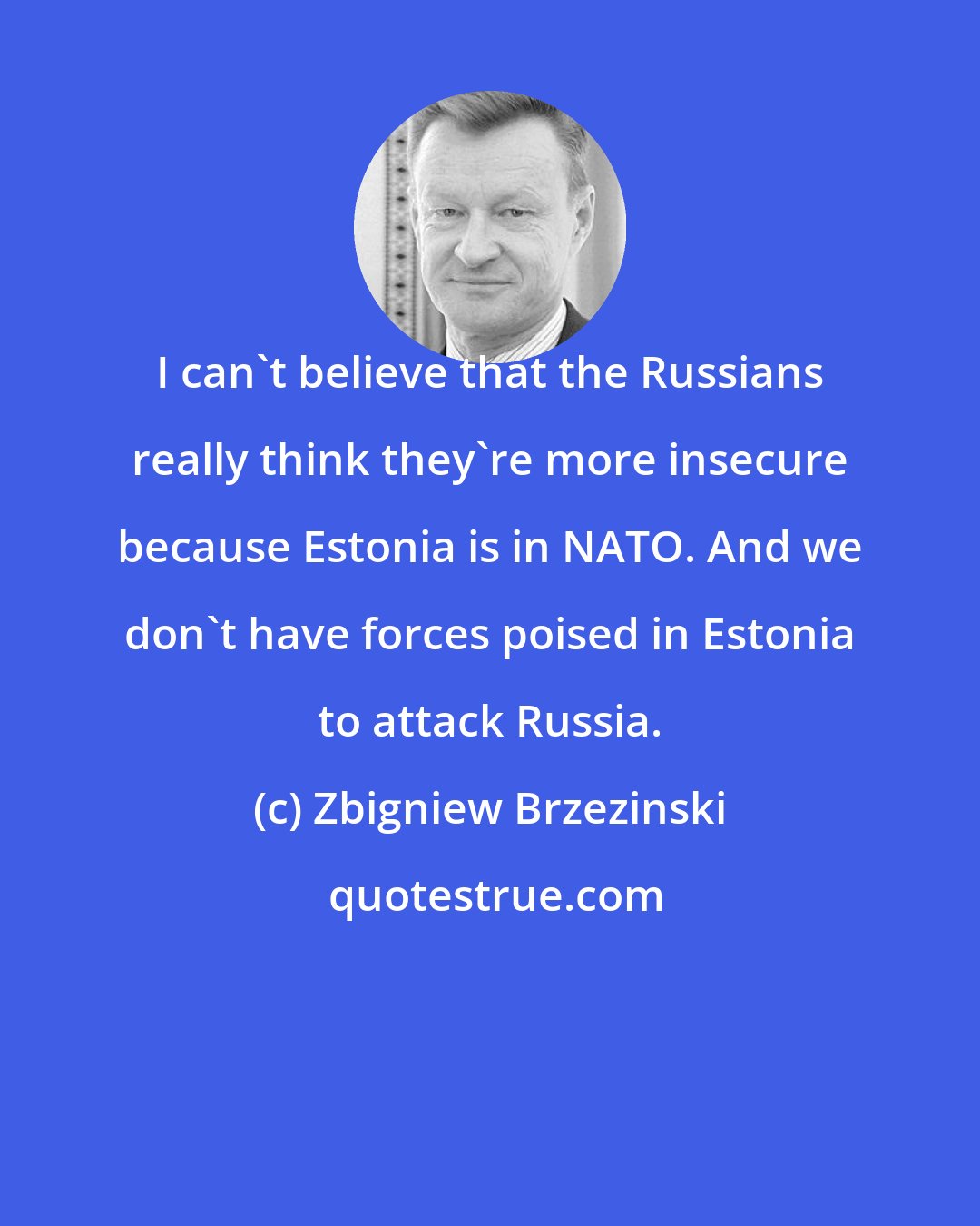 Zbigniew Brzezinski: I can't believe that the Russians really think they're more insecure because Estonia is in NATO. And we don't have forces poised in Estonia to attack Russia.