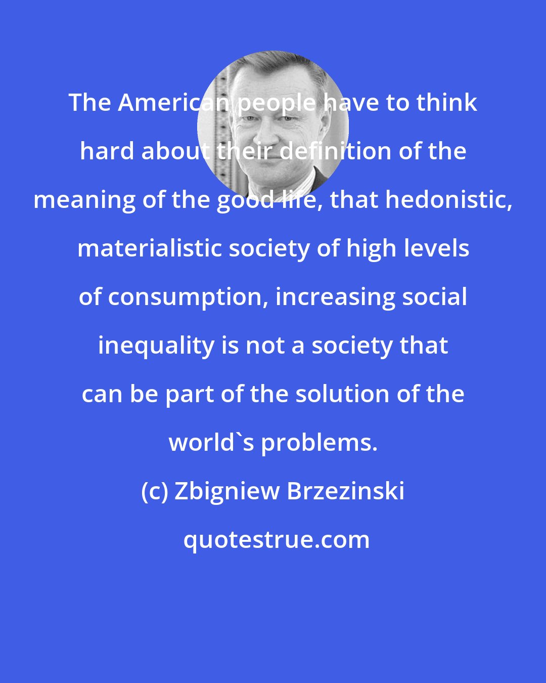 Zbigniew Brzezinski: The American people have to think hard about their definition of the meaning of the good life, that hedonistic, materialistic society of high levels of consumption, increasing social inequality is not a society that can be part of the solution of the world's problems.