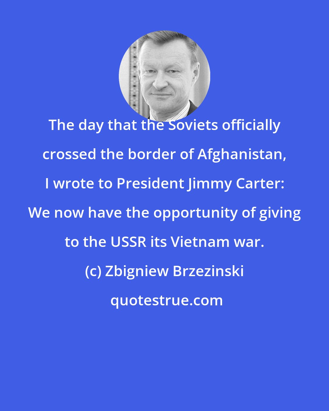 Zbigniew Brzezinski: The day that the Soviets officially crossed the border of Afghanistan, I wrote to President Jimmy Carter: We now have the opportunity of giving to the USSR its Vietnam war.