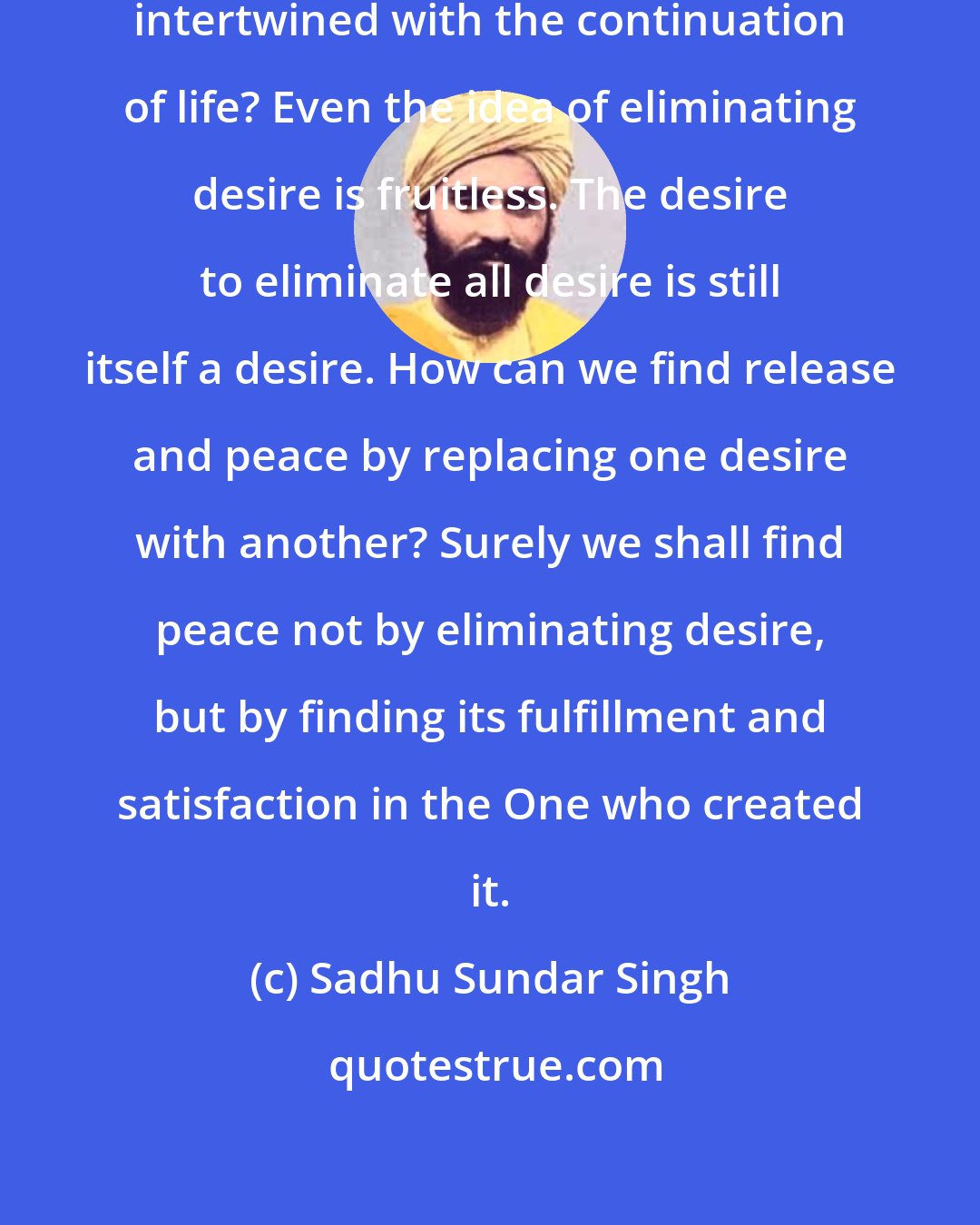 Sadhu Sundar Singh: Are not our desires inseparably intertwined with the continuation of life? Even the idea of eliminating desire is fruitless. The desire to eliminate all desire is still itself a desire. How can we find release and peace by replacing one desire with another? Surely we shall find peace not by eliminating desire, but by finding its fulfillment and satisfaction in the One who created it.