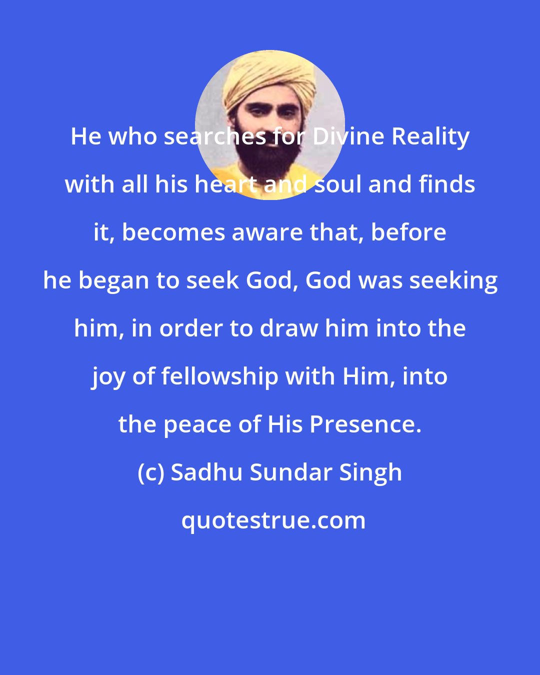 Sadhu Sundar Singh: He who searches for Divine Reality with all his heart and soul and finds it, becomes aware that, before he began to seek God, God was seeking him, in order to draw him into the joy of fellowship with Him, into the peace of His Presence.