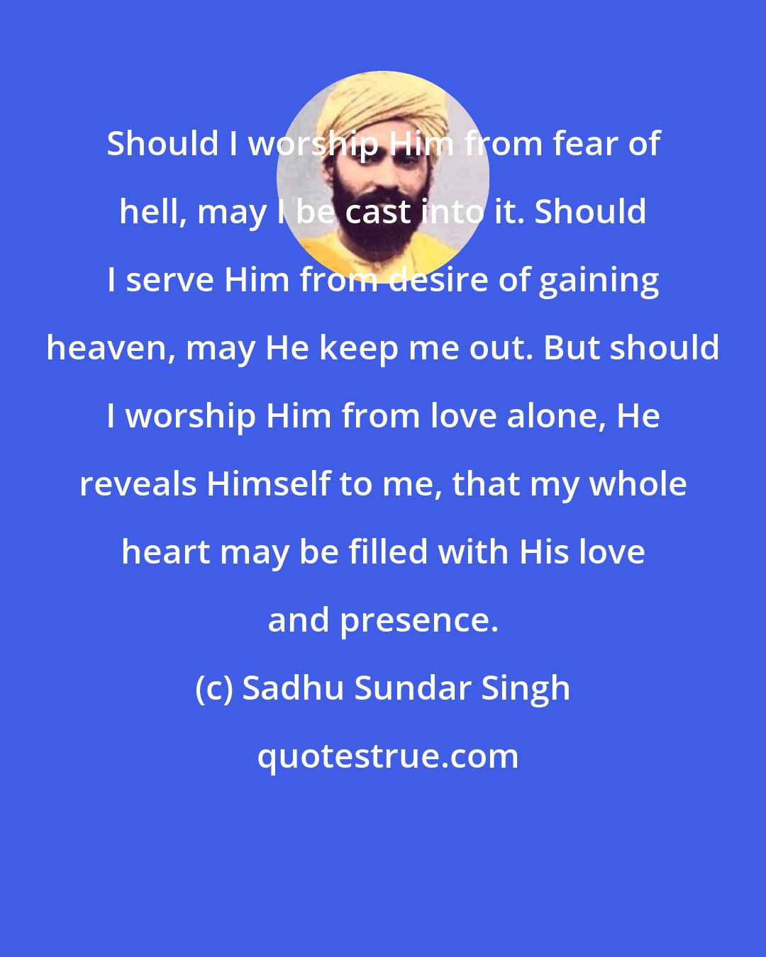 Sadhu Sundar Singh: Should I worship Him from fear of hell, may I be cast into it. Should I serve Him from desire of gaining heaven, may He keep me out. But should I worship Him from love alone, He reveals Himself to me, that my whole heart may be filled with His love and presence.