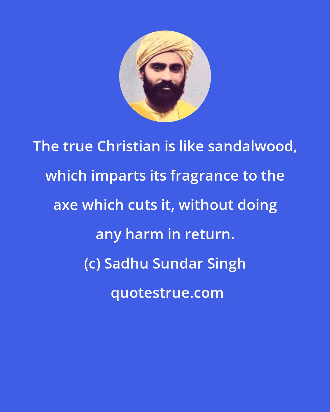 Sadhu Sundar Singh: The true Christian is like sandalwood, which imparts its fragrance to the axe which cuts it, without doing any harm in return.