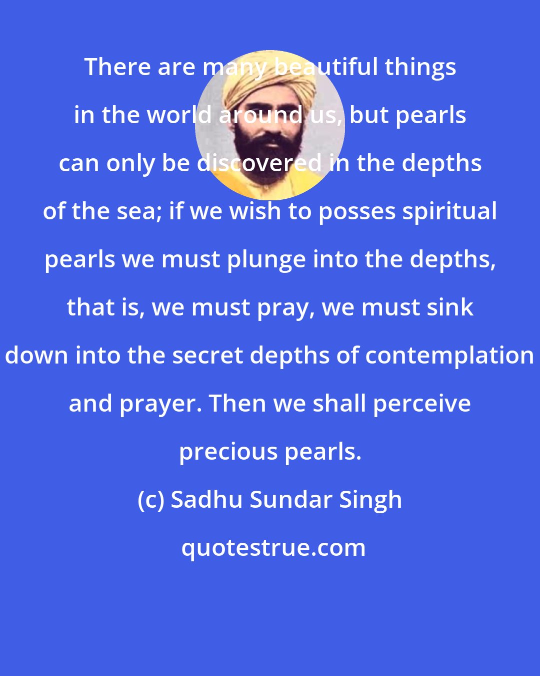 Sadhu Sundar Singh: There are many beautiful things in the world around us, but pearls can only be discovered in the depths of the sea; if we wish to posses spiritual pearls we must plunge into the depths, that is, we must pray, we must sink down into the secret depths of contemplation and prayer. Then we shall perceive precious pearls.