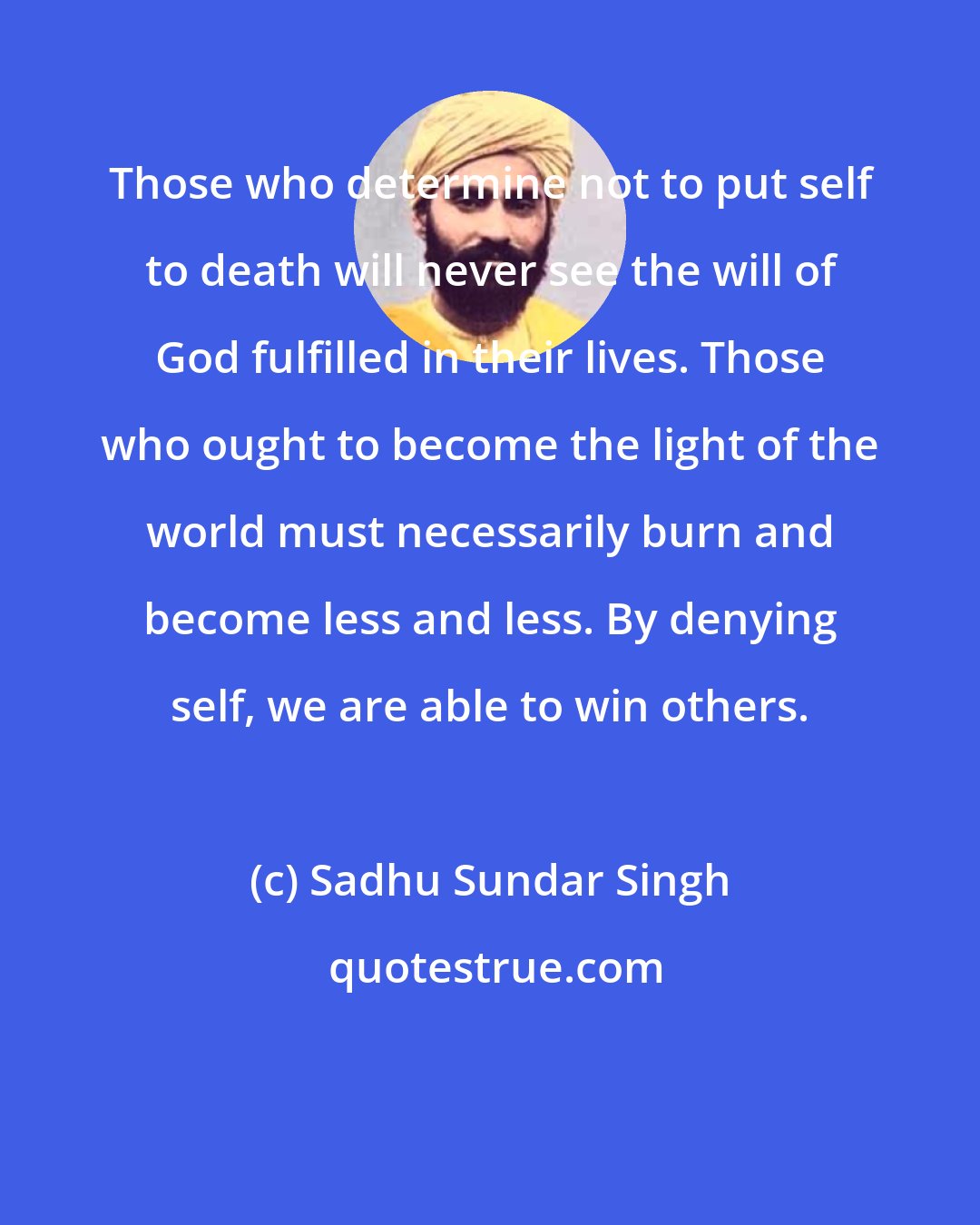 Sadhu Sundar Singh: Those who determine not to put self to death will never see the will of God fulfilled in their lives. Those who ought to become the light of the world must necessarily burn and become less and less. By denying self, we are able to win others.