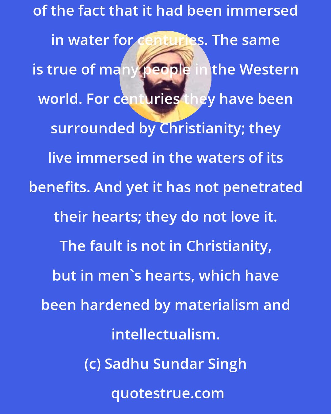 Sadhu Sundar Singh: While sitting on the bank of a river one day, I picked up a solid round stone from the water and broke it open. It was perfectly dry in spite of the fact that it had been immersed in water for centuries. The same is true of many people in the Western world. For centuries they have been surrounded by Christianity; they live immersed in the waters of its benefits. And yet it has not penetrated their hearts; they do not love it. The fault is not in Christianity, but in men's hearts, which have been hardened by materialism and intellectualism.