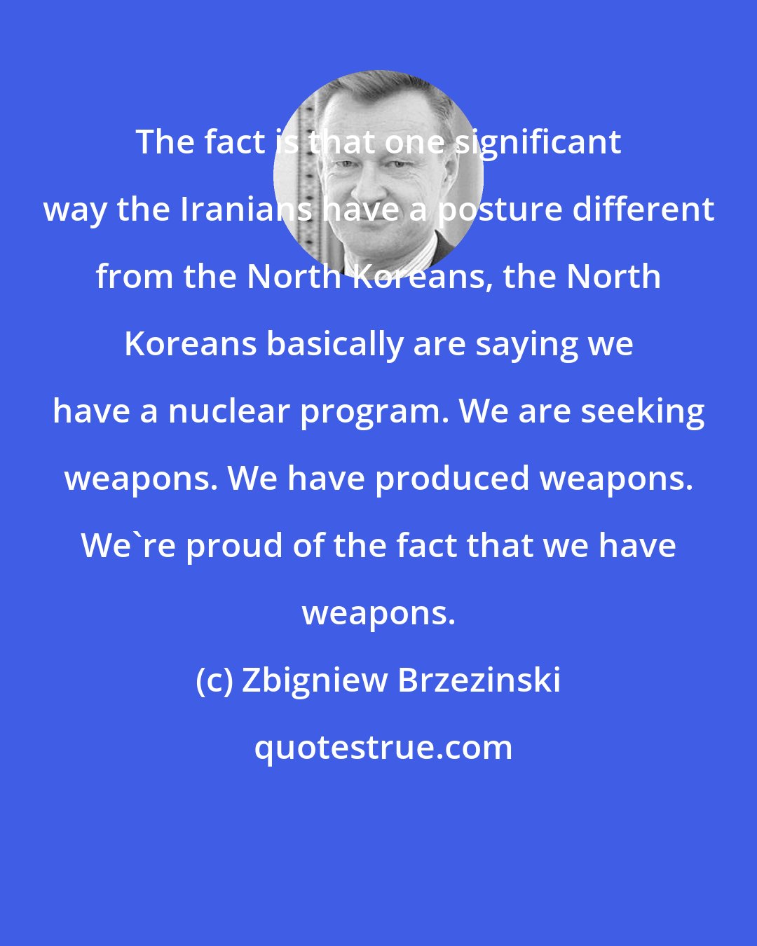 Zbigniew Brzezinski: The fact is that one significant way the Iranians have a posture different from the North Koreans, the North Koreans basically are saying we have a nuclear program. We are seeking weapons. We have produced weapons. We're proud of the fact that we have weapons.