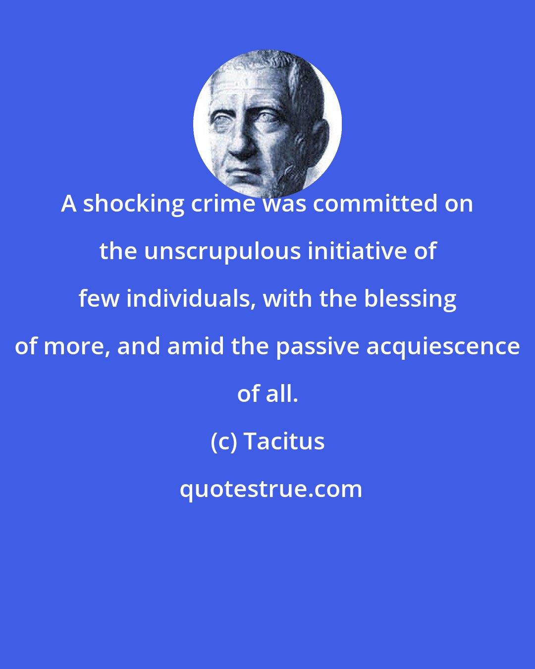 Tacitus: A shocking crime was committed on the unscrupulous initiative of few individuals, with the blessing of more, and amid the passive acquiescence of all.