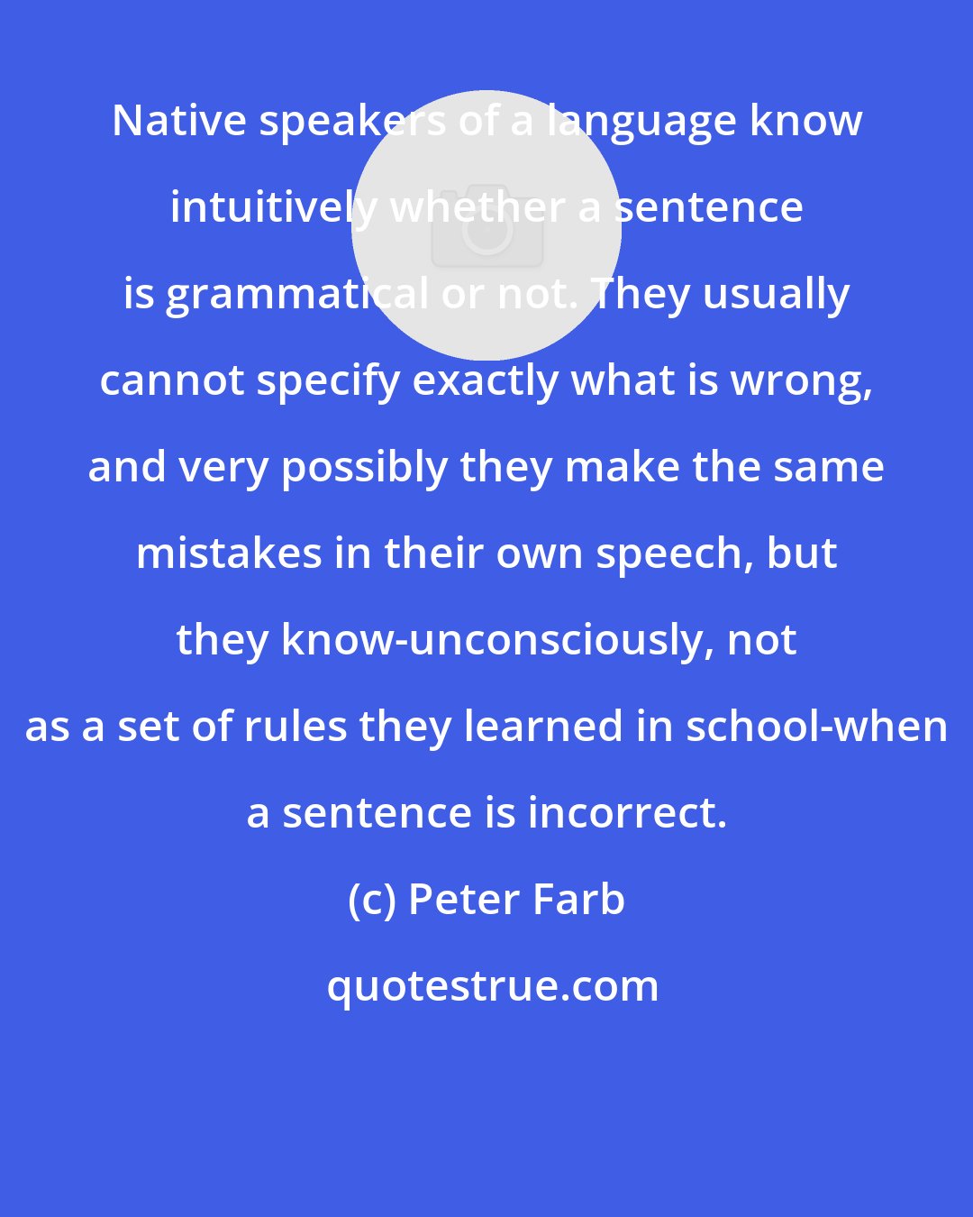 Peter Farb: Native speakers of a language know intuitively whether a sentence is grammatical or not. They usually cannot specify exactly what is wrong, and very possibly they make the same mistakes in their own speech, but they know-unconsciously, not as a set of rules they learned in school-when a sentence is incorrect.