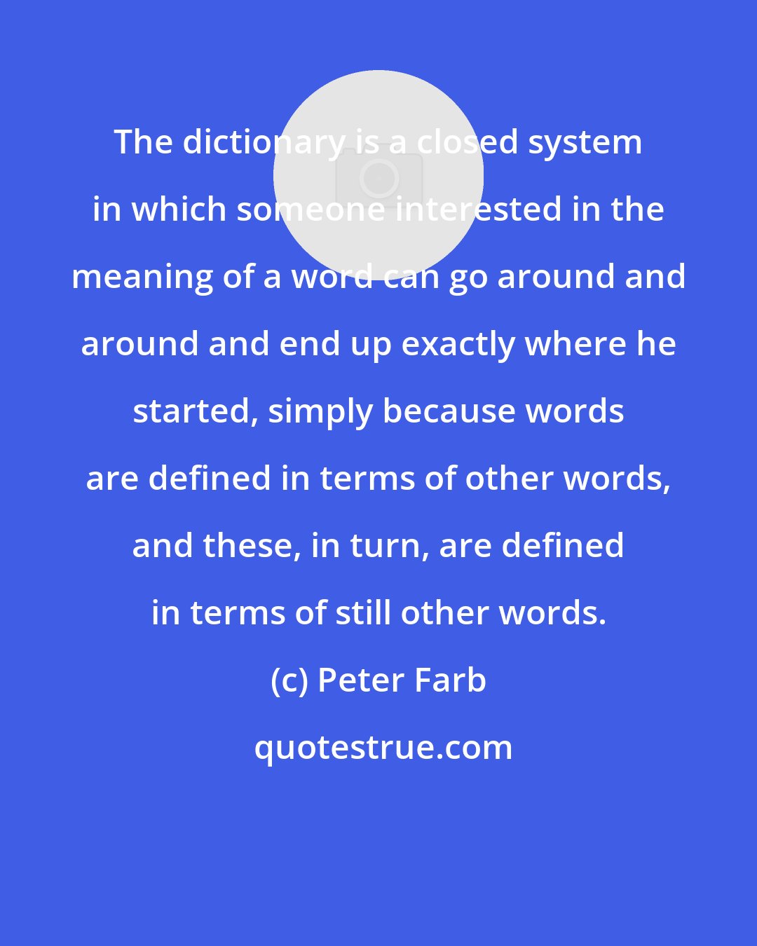 Peter Farb: The dictionary is a closed system in which someone interested in the meaning of a word can go around and around and end up exactly where he started, simply because words are defined in terms of other words, and these, in turn, are defined in terms of still other words.