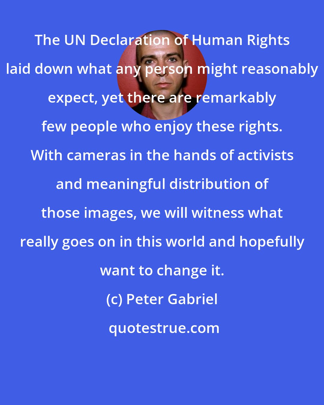 Peter Gabriel: The UN Declaration of Human Rights laid down what any person might reasonably expect, yet there are remarkably few people who enjoy these rights. With cameras in the hands of activists and meaningful distribution of those images, we will witness what really goes on in this world and hopefully want to change it.