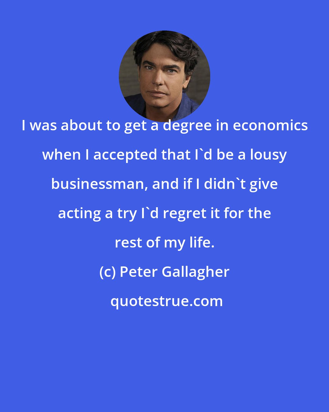 Peter Gallagher: I was about to get a degree in economics when I accepted that I'd be a lousy businessman, and if I didn't give acting a try I'd regret it for the rest of my life.