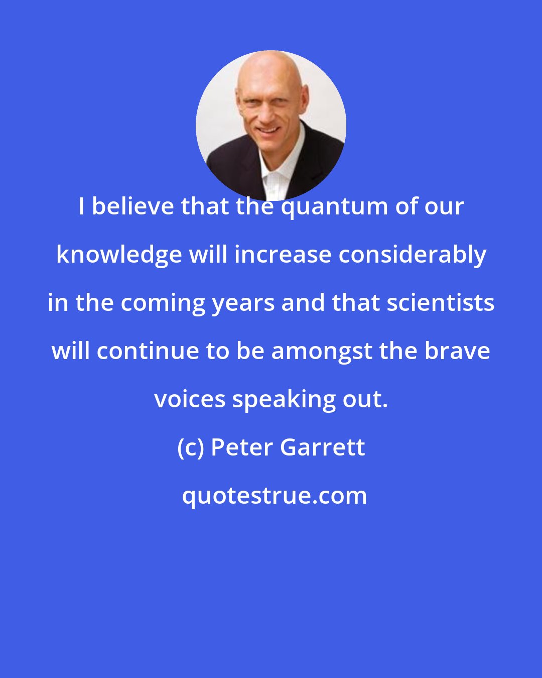 Peter Garrett: I believe that the quantum of our knowledge will increase considerably in the coming years and that scientists will continue to be amongst the brave voices speaking out.