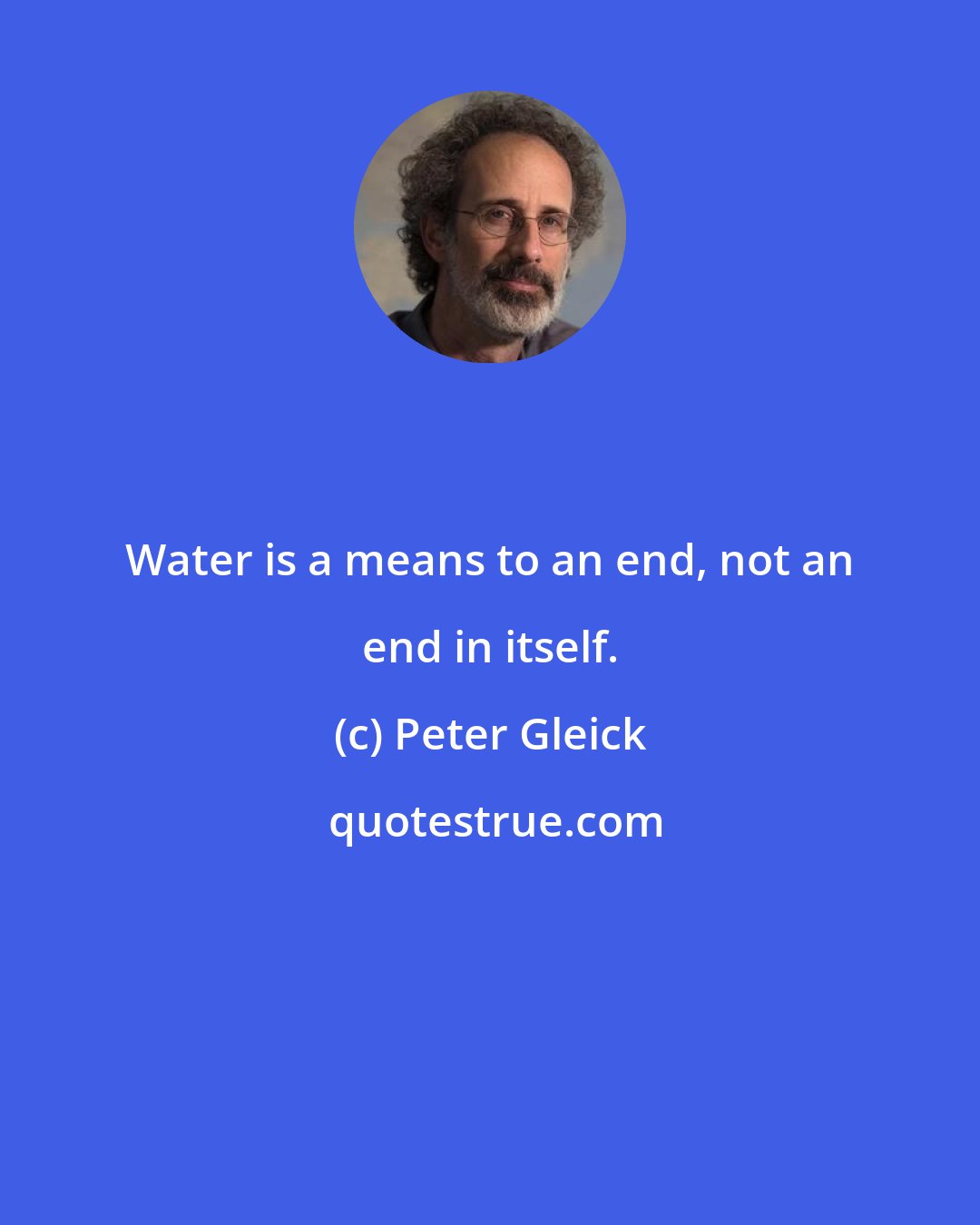 Peter Gleick: Water is a means to an end, not an end in itself.