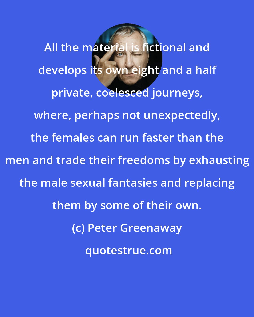 Peter Greenaway: All the material is fictional and develops its own eight and a half private, coelesced journeys, where, perhaps not unexpectedly, the females can run faster than the men and trade their freedoms by exhausting the male sexual fantasies and replacing them by some of their own.