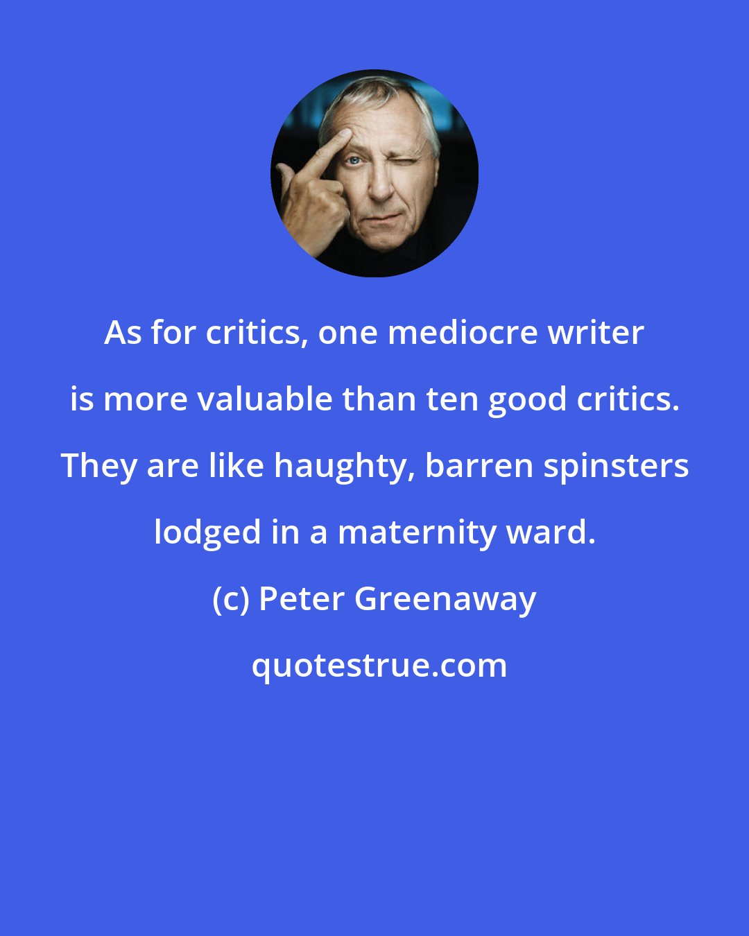 Peter Greenaway: As for critics, one mediocre writer is more valuable than ten good critics. They are like haughty, barren spinsters lodged in a maternity ward.