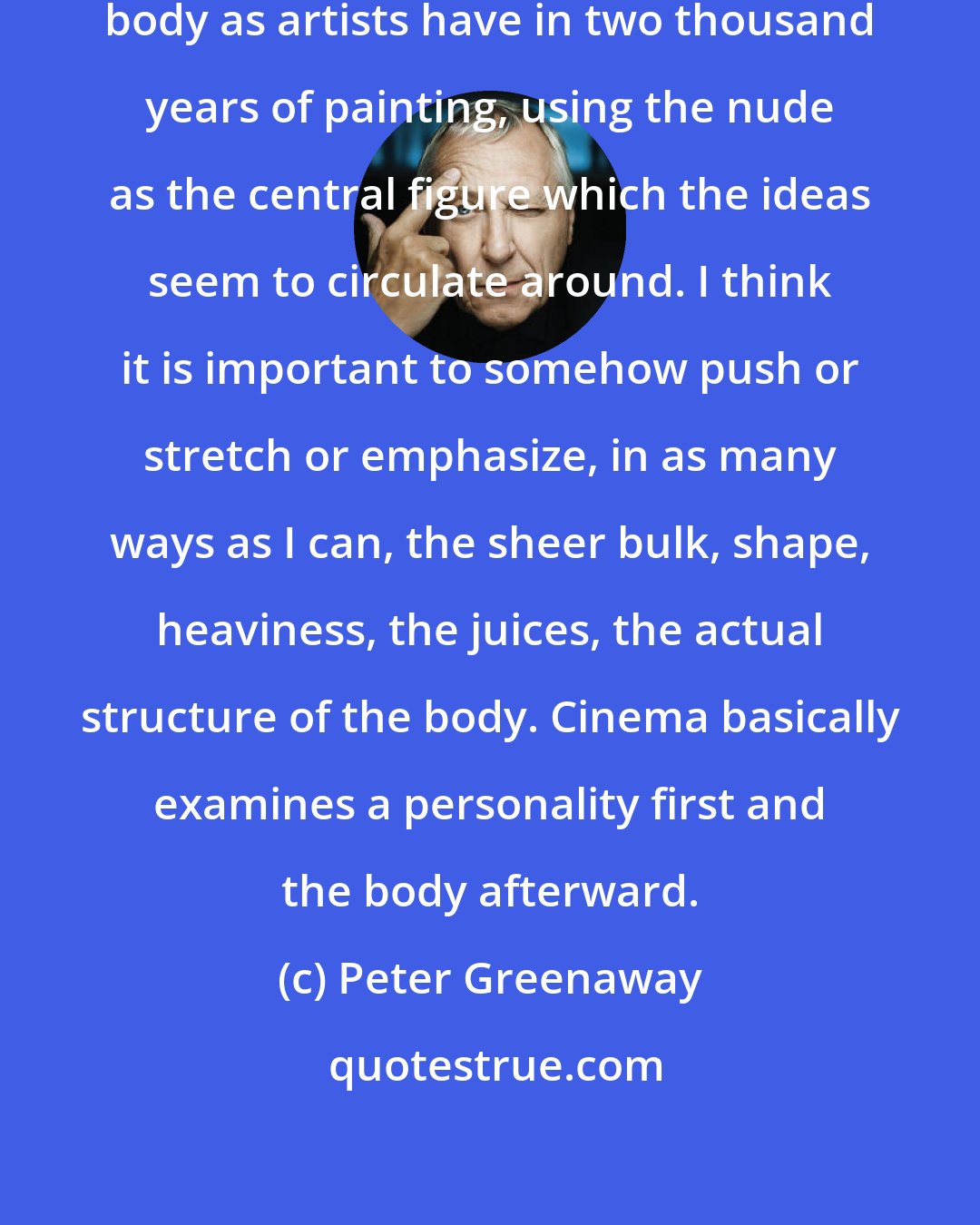 Peter Greenaway: Cinema doesn't connect with the body as artists have in two thousand years of painting, using the nude as the central figure which the ideas seem to circulate around. I think it is important to somehow push or stretch or emphasize, in as many ways as I can, the sheer bulk, shape, heaviness, the juices, the actual structure of the body. Cinema basically examines a personality first and the body afterward.