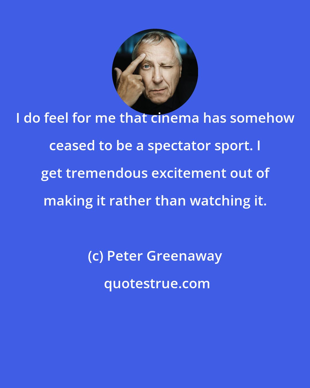 Peter Greenaway: I do feel for me that cinema has somehow ceased to be a spectator sport. I get tremendous excitement out of making it rather than watching it.