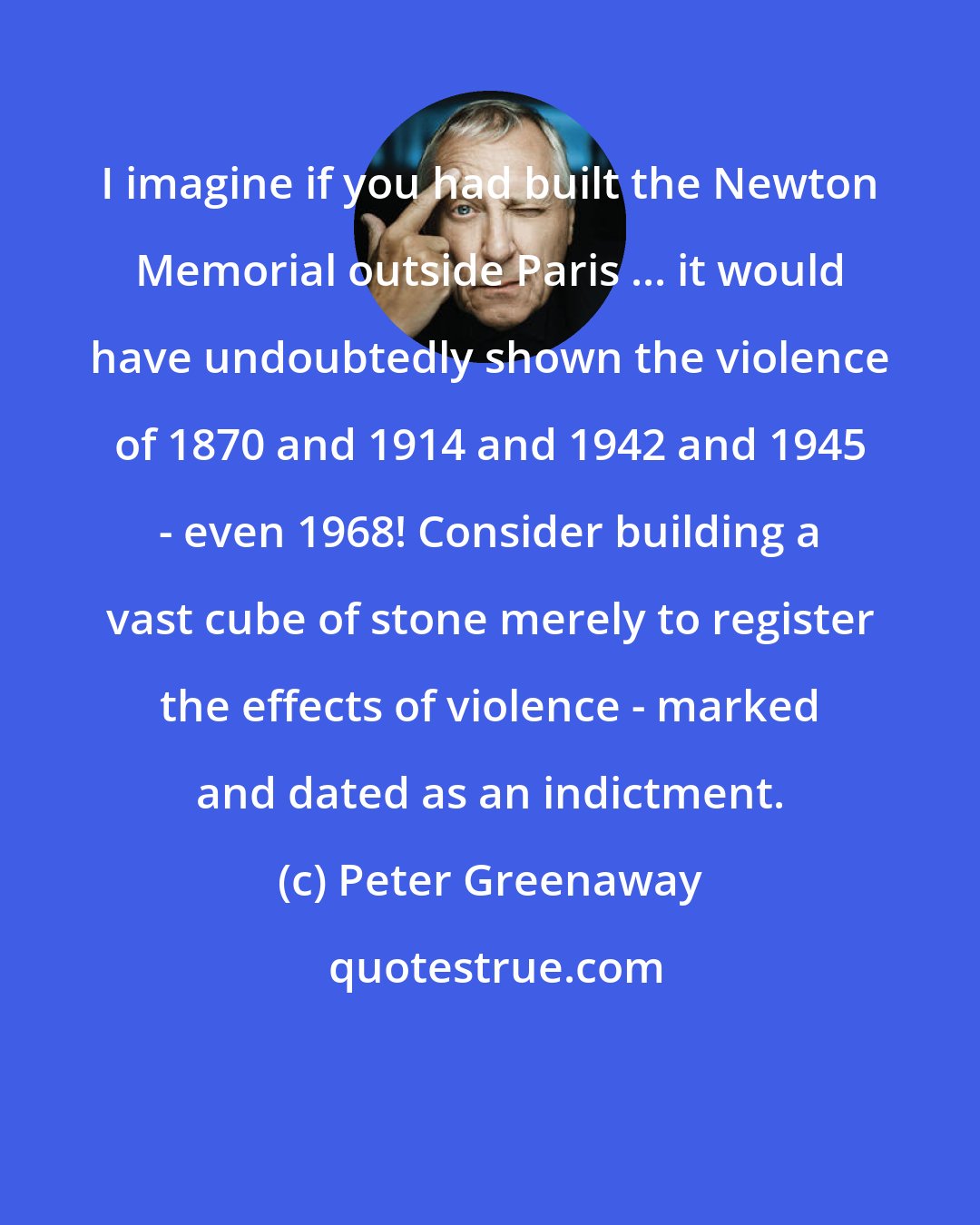 Peter Greenaway: I imagine if you had built the Newton Memorial outside Paris ... it would have undoubtedly shown the violence of 1870 and 1914 and 1942 and 1945 - even 1968! Consider building a vast cube of stone merely to register the effects of violence - marked and dated as an indictment.